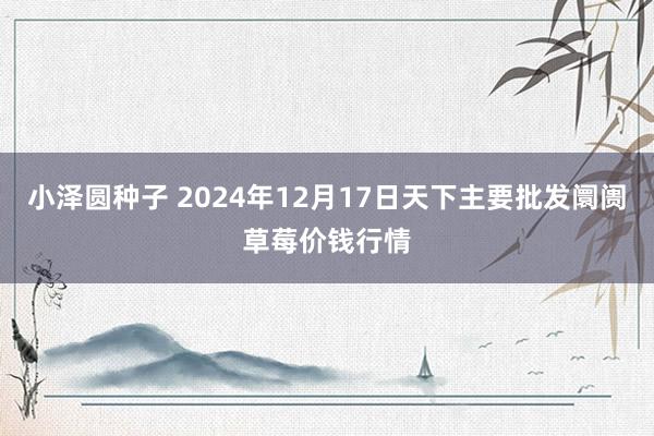 小泽圆种子 2024年12月17日天下主要批发阛阓草莓价钱行情