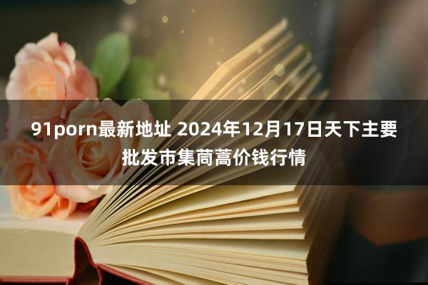 91porn最新地址 2024年12月17日天下主要批发市集茼蒿价钱行情