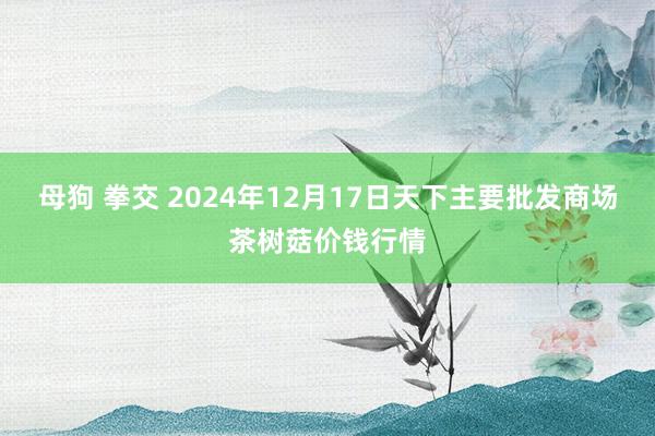 母狗 拳交 2024年12月17日天下主要批发商场茶树菇价钱行情