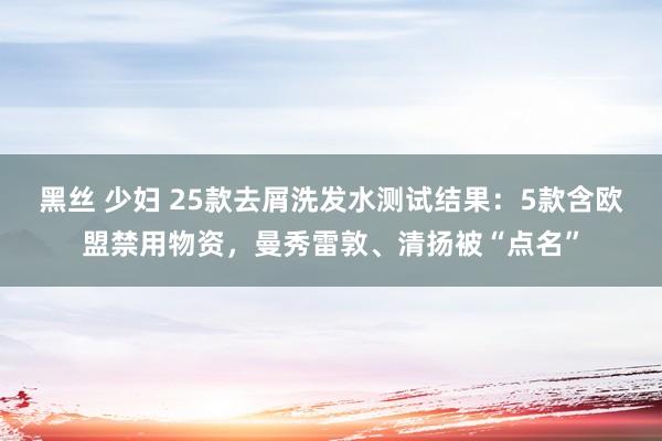 黑丝 少妇 25款去屑洗发水测试结果：5款含欧盟禁用物资，曼秀雷敦、清扬被“点名”