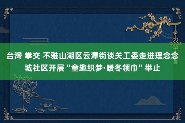 台灣 拳交 不雅山湖区云潭街谈关工委走进理念念城社区开展“童趣织梦·暖冬领巾”举止