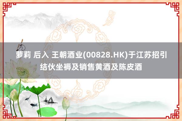 萝莉 后入 王朝酒业(00828.HK)于江苏招引结伙坐褥及销售黄酒及陈皮酒