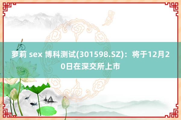 萝莉 sex 博科测试(301598.SZ)：将于12月20日在深交所上市