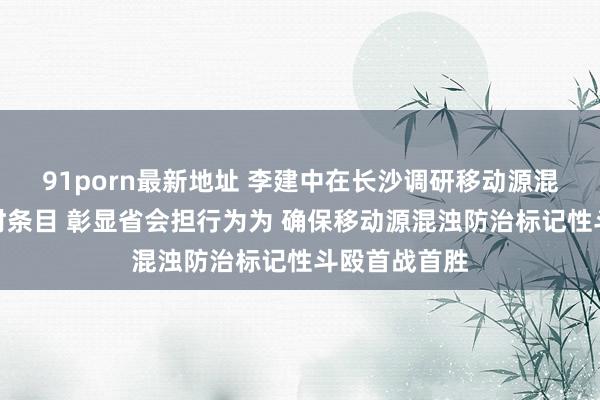 91porn最新地址 李建中在长沙调研移动源混浊防治责任时条目 彰显省会担行为为 确保移动源混浊防治标记性斗殴首战首胜