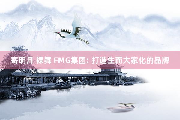 寄明月 裸舞 FMG集团: 打造生而大家化的品牌