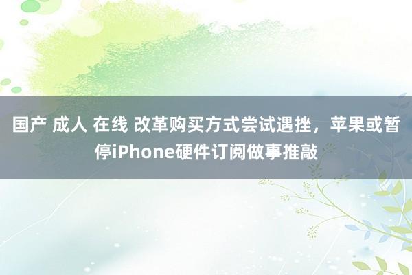 国产 成人 在线 改革购买方式尝试遇挫，苹果或暂停iPhone硬件订阅做事推敲