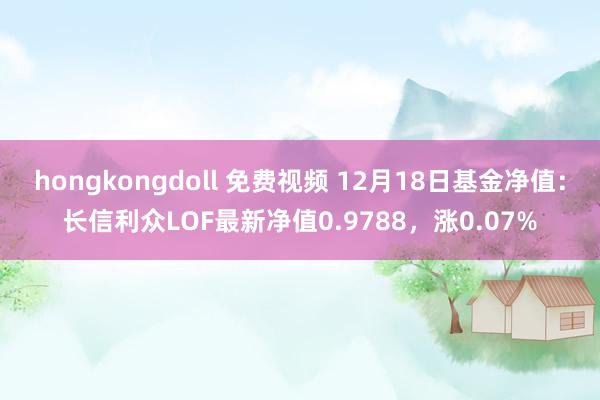 hongkongdoll 免费视频 12月18日基金净值：长信利众LOF最新净值0.9788，涨0.