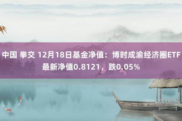 中国 拳交 12月18日基金净值：博时成渝经济圈ETF最新净值0.8121，跌0.05%