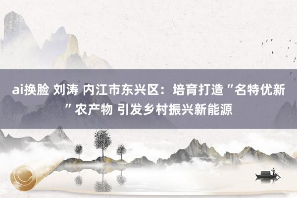 ai换脸 刘涛 内江市东兴区：培育打造“名特优新”农产物 引发乡村振兴新能源