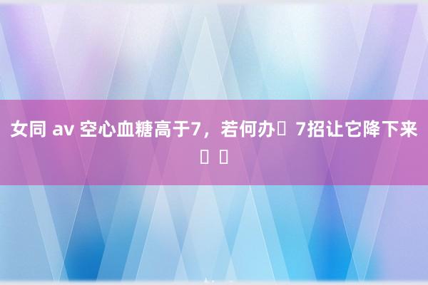 女同 av 空心血糖高于7，若何办❓7招让它降下来⬇️