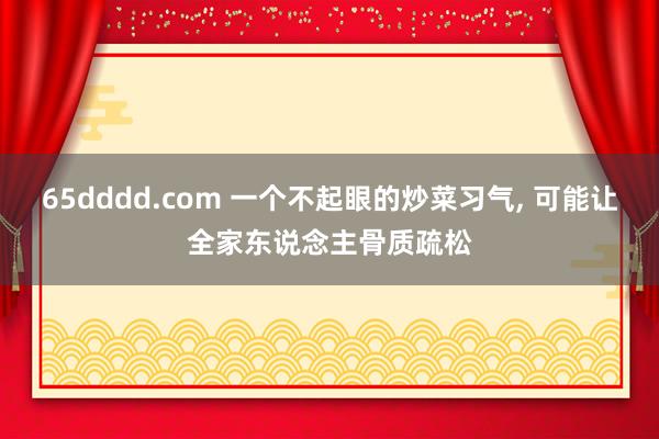 65dddd.com 一个不起眼的炒菜习气, 可能让全家东说念主骨质疏松