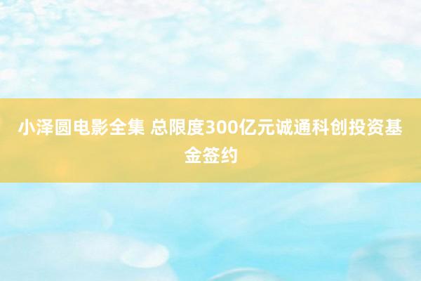 小泽圆电影全集 总限度300亿元诚通科创投资基金签约