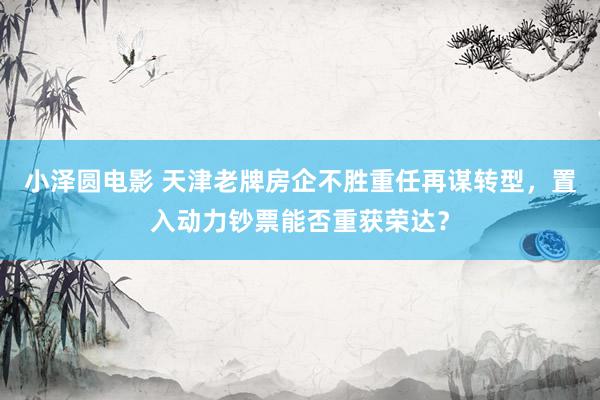 小泽圆电影 天津老牌房企不胜重任再谋转型，置入动力钞票能否重获荣达？