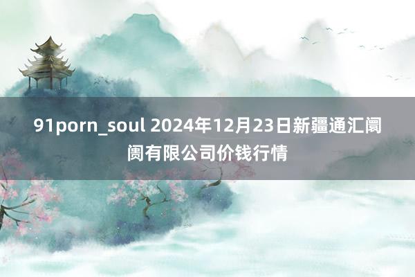 91porn_soul 2024年12月23日新疆通汇阛阓有限公司价钱行情