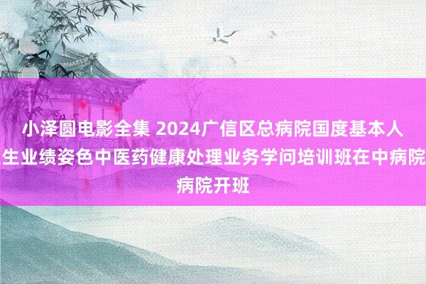 小泽圆电影全集 2024广信区总病院国度基本人人卫生业绩姿色中医药健康处理业务学问培训班在中病院开班