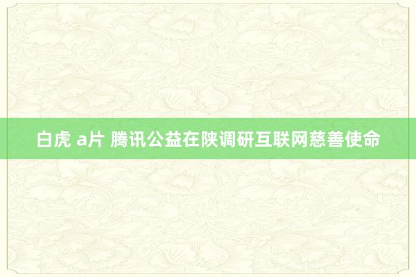 白虎 a片 腾讯公益在陕调研互联网慈善使命