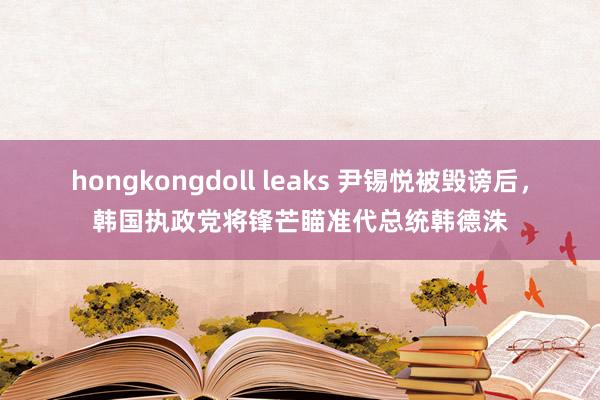 hongkongdoll leaks 尹锡悦被毁谤后，韩国执政党将锋芒瞄准代总统韩德洙