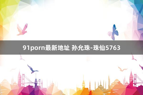 91porn最新地址 孙允珠-珠仙5763