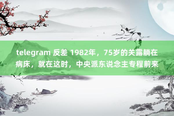 telegram 反差 1982年，75岁的关露躺在病床，就在这时，中央派东说念主专程前来