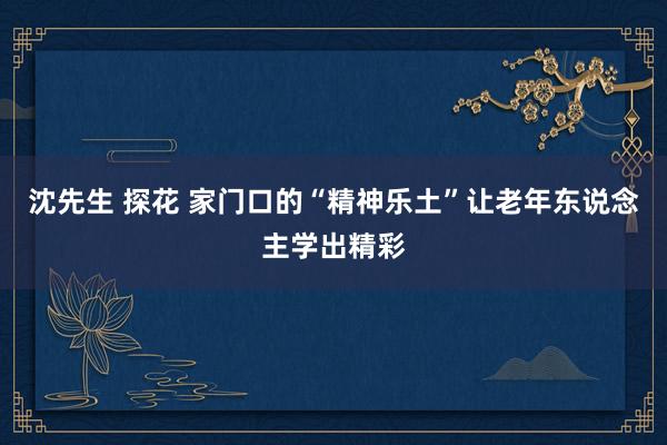 沈先生 探花 家门口的“精神乐土”让老年东说念主学出精彩