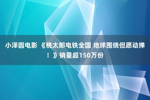 小泽圆电影 《桃太郎电铁全国 地球围绕但愿动掸！》销量超150万份