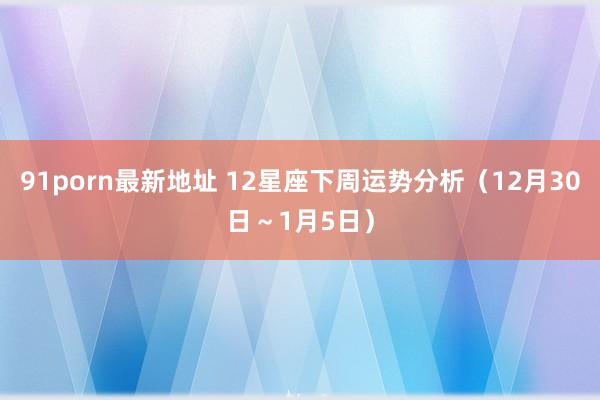 91porn最新地址 12星座下周运势分析（12月30日～1月5日）