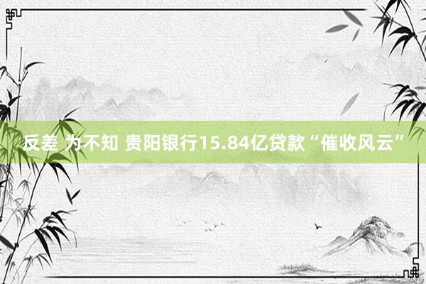 反差 为不知 贵阳银行15.84亿贷款“催收风云”