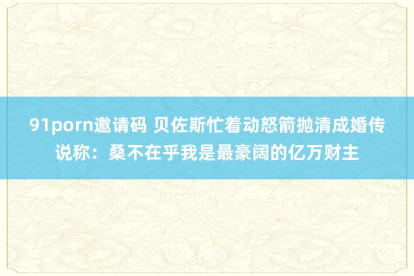 91porn邀请码 贝佐斯忙着动怒箭抛清成婚传说称：桑不在乎我是最豪阔的亿万财主