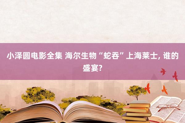 小泽圆电影全集 海尔生物“蛇吞”上海莱士, 谁的盛宴?