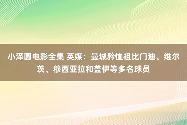 小泽圆电影全集 英媒：曼城矜恤祖比门迪、维尔茨、穆西亚拉和盖伊等多名球员