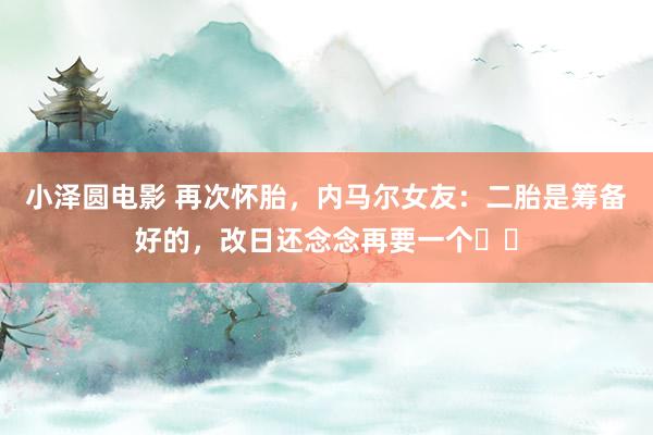 小泽圆电影 再次怀胎，内马尔女友：二胎是筹备好的，改日还念念再要一个❤️