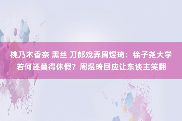 桃乃木香奈 黑丝 刀郎戏弄周煜琦：徐子尧大学若何还莫得休假？周煜琦回应让东谈主笑翻