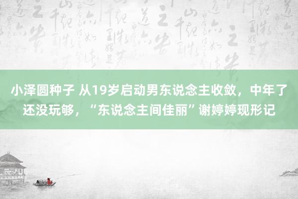 小泽圆种子 从19岁启动男东说念主收敛，中年了还没玩够，“东说念主间佳丽”谢婷婷现形记