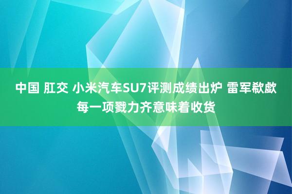 中国 肛交 小米汽车SU7评测成绩出炉 雷军欷歔每一项戮力齐意味着收货