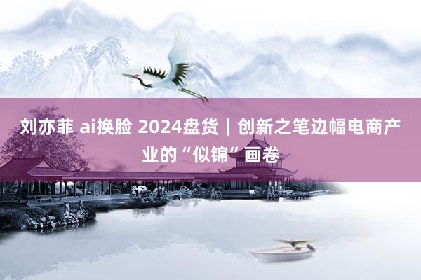 刘亦菲 ai换脸 2024盘货｜创新之笔边幅电商产业的“似锦”画卷