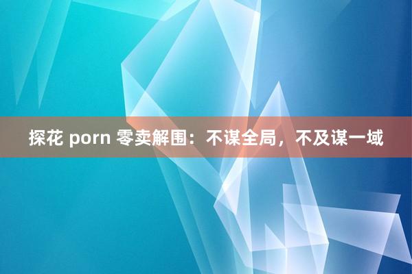 探花 porn 零卖解围：不谋全局，不及谋一域