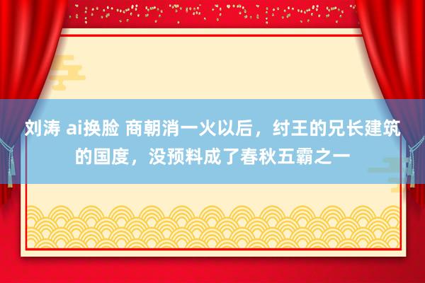 刘涛 ai换脸 商朝消一火以后，纣王的兄长建筑的国度，没预料成了春秋五霸之一