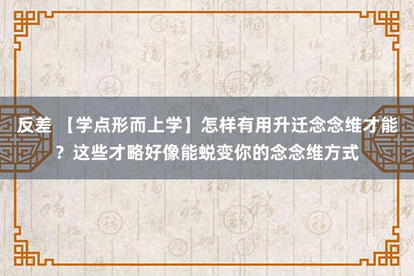 反差 【学点形而上学】怎样有用升迁念念维才能？这些才略好像能蜕变你的念念维方式