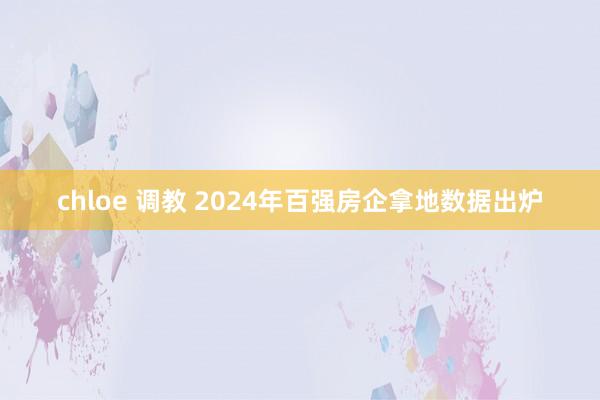 chloe 调教 2024年百强房企拿地数据出炉