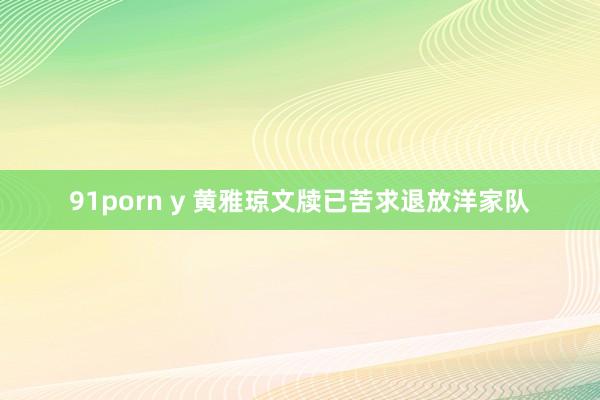 91porn y 黄雅琼文牍已苦求退放洋家队