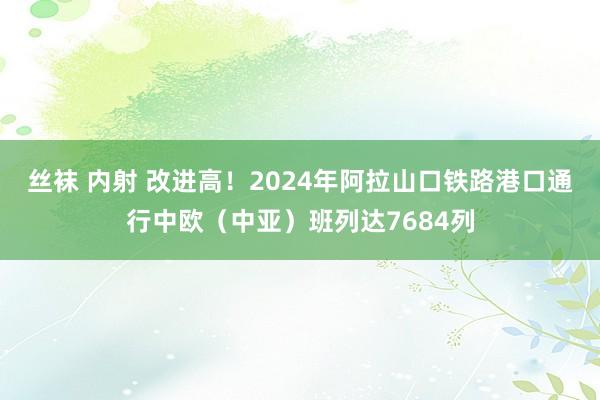 丝袜 内射 改进高！2024年阿拉山口铁路港口通行中欧（中亚）班列达7684列