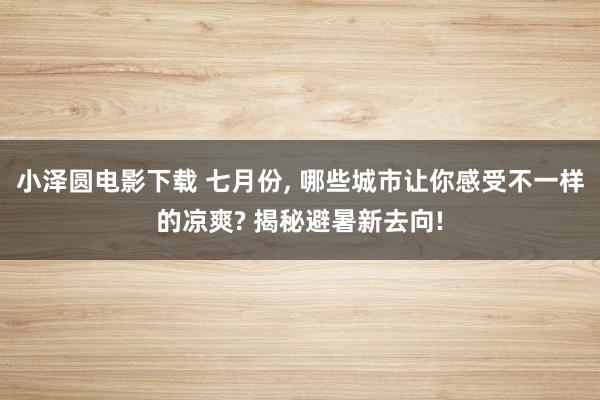 小泽圆电影下载 七月份, 哪些城市让你感受不一样的凉爽? 揭秘避暑新去向!