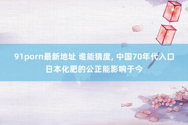 91porn最新地址 谁能猜度, 中国70年代入口日本化肥的公正能影响于今