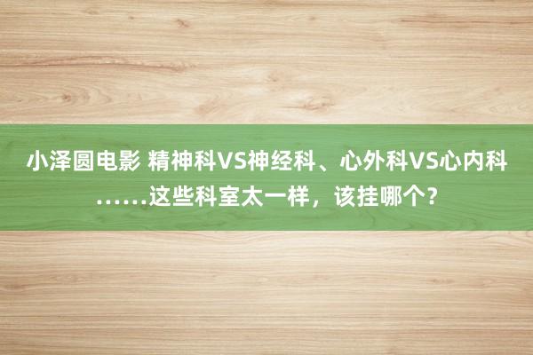 小泽圆电影 精神科VS神经科、心外科VS心内科……这些科室太一样，该挂哪个？