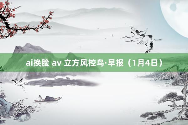 ai换脸 av 立方风控鸟·早报（1月4日）