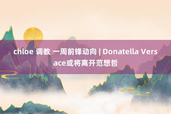 chloe 调教 一周前锋动向 | Donatella Versace或将离开范想哲