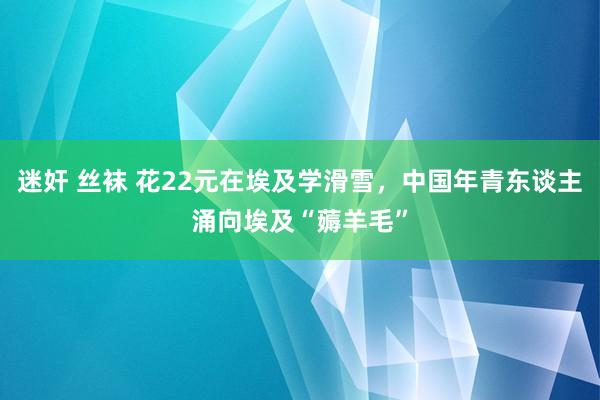 迷奸 丝袜 花22元在埃及学滑雪，中国年青东谈主涌向埃及“薅羊毛”