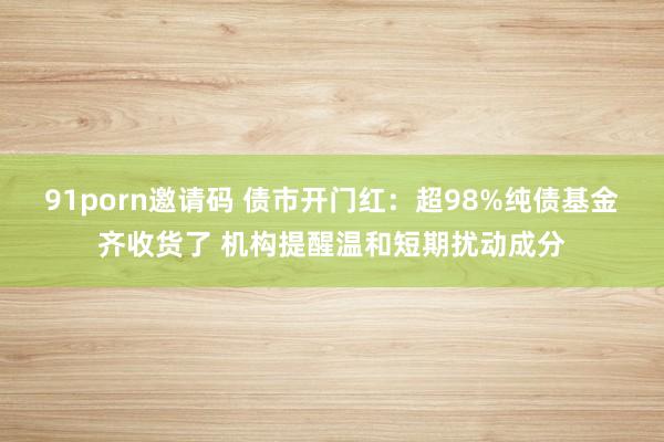 91porn邀请码 债市开门红：超98%纯债基金齐收货了 机构提醒温和短期扰动成分