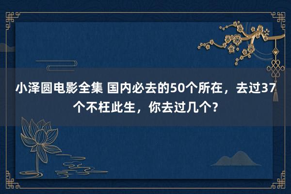 小泽圆电影全集 国内必去的50个所在，去过37个不枉此生，你去过几个？