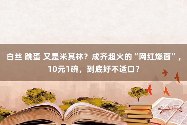 白丝 跳蛋 又是米其林？成齐超火的“网红燃面”，10元1碗，到底好不适口？